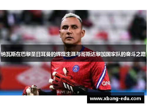 纳瓦斯在巴黎圣日耳曼的辉煌生涯与哥斯达黎加国家队的奋斗之路