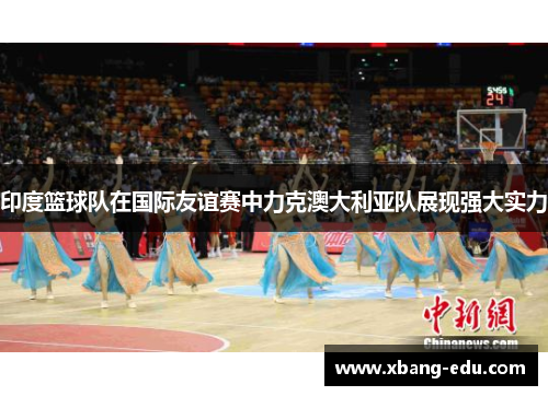 印度篮球队在国际友谊赛中力克澳大利亚队展现强大实力
