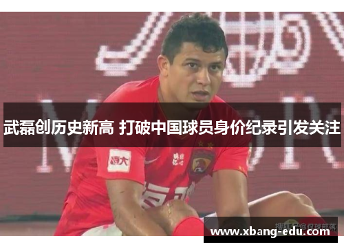 武磊创历史新高 打破中国球员身价纪录引发关注