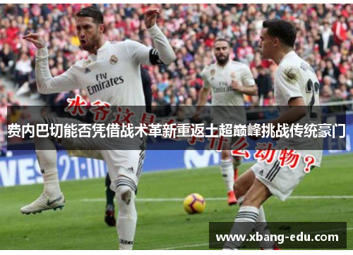 费内巴切能否凭借战术革新重返土超巅峰挑战传统豪门 费内巴切能否凭借战术革新重返土超巅峰挑战传统豪门